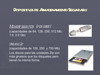 Disposit os de Ama mient Secundaio
          iv       l cena o        r

Memor fl pen (pen dr
     y ash          ive)
(capacidades de 64, 128, 256, 512 Mb;
1.0, 2.0 Gb)

Unidades Zip
(capacidades de 100, 250 y 750 Mb)
Los discos para las unidades Zip son
más gruesos que los disquetes pero
tienen la misma forma.
 