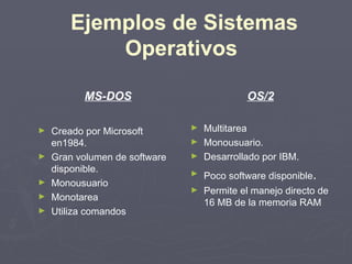 Ejemplos de Sistemas
            Operativos

          MS-DOS                            OS/2

►   Creado por Microsoft       ► Multitarea
    en1984.                    ► Monousuario.
►   Gran volumen de software   ► Desarrollado por IBM.
    disponible.                ►   Poco software disponible.
►   Monousuario
                               ►   Permite el manejo directo de
►   Monotarea
                                   16 MB de la memoria RAM
►   Utiliza comandos
 