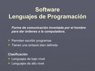 Software
Lenguajes de Programación
    Forma de comunicación inventada por el hombre
    para dar órdenes a la computadora.

►   Permiten escribir programas
►   Tienen una sintaxis bien definida

Clasificación
► Lenguajes de bajo nivel
► Lenguajes de alto nivel
 