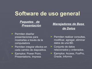 Software de uso general
       Paquetes de
        Presentación                 Manejadores de Base
                                           de Datos
► Permiten diseñar
  presentaciones para            ► Permiten realizar consultas,
  mostrarlas a través de la        modificar, agregar, eliminar
  computadora                      datos de una BD.
► Permiten integrar efectos en   ► Conjunto de datos
  cada cambio de diapositiva.      relacionados y ordenados.
► Ejemplos: Power Point,         ► Ejemplos: Access, FoxPro,
  Presentations, Impress           Oracle, Informix
 
