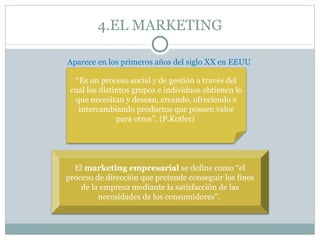 4.EL MARKETING

Aparece en los primeros años del siglo XX en EEUU

  “Es un proceso social y de gestión a través del
 cual los distintos grupos e individuos obtienen lo
  que necesitan y desean, creando, ofreciendo e
   intercambiando productos que poseen valor
               para otros”. (P.Kotler)




  El marketing empresarial se define como “el
proceso de dirección que pretende conseguir los fines
    de la empresa mediante la satisfacción de las
         necesidades de los consumidores”.
 