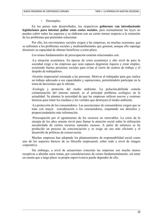NUEVO PROGRAMA DE CONTENIDOS COMUNES                     TEMA 1: LA EMPRESA EN NUESTRA SOCIEDAD



              -   Desempleo.
        En los países más desarrollados, los respectivos gobiernos van introduciendo
legislaciones para intentar paliar estos costes sociales, pero normalmente las leyes no
pueden cubrir todos los aspectos y se elaboran con un cierto retraso respecto a la extensión
de los problemas que pretenden solucionar.
        Por ello, los movimientos sociales exigen a las empresas, en muchas ocasiones, que
se enfrenten a los problemas sociales y medioambientales que generan, aunque ello suponga
disminuir su capacidad de obtener beneficios a corto plazo.
       Los temas fundamentales de preocupación estarían relacionados con:
       -La situación económica. En épocas de crisis económica y alto nivel de paro la
       sociedad exige a las empresas que sean capaces degenerar riqueza y crear empleo,
       existiendo fuertes presiones sociales para evitar el cierre de centros de trabajo y el
       despido de trabajadores.
       -Gestión empresarial orientada a las personas. Motivar al trabajador para que realice
       un trabajo adecuado a sus capacidades y aspiraciones, permitiéndolo participar en la
       toma de decisiones que le afectan.
       -Ecología y proteción del medio ambiente. La polución,definida comola
       contaminación del entorno natural, es el principal problema ecológico en la
       actualidad. Se plantea la necesidad de que las empresas utilicen nuevas y costosas
       técnicas para tratar los residuos y los vertidos que destruyen el medio ambiente.
       -La protección de los consumidores. Las asociaciones de consumidores exigen que se
       trate con mayor consideración a los consumidores, respetando sus derechos y
       proporcionándoles más información.
       -Preocupación por el agotamiento de los recursos no renovables. La crisis de la
       energía de los años setenta sirvió para llamar la atención social sobre la utilización
       incontrolada de ciertos recursos naturales escasos. A partir de entonces se ha
       producido un proceso de concienciación y se exige un uso más eficiente y el
       desarrollo de políticas de conservación.
       Muchas empresas han adoptado los planteamientos de responsabilidad social como
uno de los aspectos básicos de su filosofía empresarial, sobre todo a nivel de imagen
corporativa.
       Sin embargo, a nivel de actuaciones concretas las empresas son mucho menos
receptivas a abordar estos temas, por consideraciones de costes fundamentalmente, sin tener
en cuenta que a largo plazo su propia supervivencia puede depender de ello.




                                                                                             10
 
