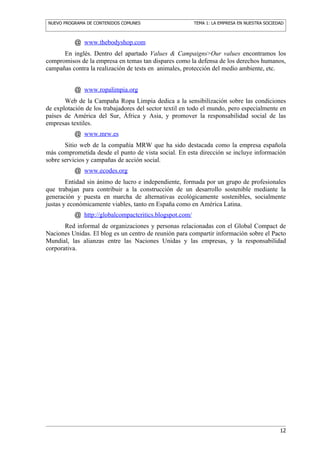 NUEVO PROGRAMA DE CONTENIDOS COMUNES                     TEMA 1: LA EMPRESA EN NUESTRA SOCIEDAD



           @ www.thebodyshop.com
      En inglés. Dentro del apartado Values & Campaigns>Our values encontramos los
compromisos de la empresa en temas tan dispares como la defensa de los derechos humanos,
campañas contra la realización de tests en animales, protección del medio ambiente, etc.


           @ www.ropalimpia.org
       Web de la Campaña Ropa Limpia dedica a la sensibilización sobre las condiciones
de explotación de los trabajadores del sector textil en todo el mundo, pero especialmente en
países de América del Sur, África y Asia, y promover la responsabilidad social de las
empresas textiles.
           @ www.mrw.es
       Sitio web de la compañía MRW que ha sido destacada como la empresa española
más comprometida desde el punto de vista social. En esta dirección se incluye información
sobre servicios y campañas de acción social.
           @ www.ecodes.org
        Entidad sin ánimo de lucro e independiente, formada por un grupo de profesionales
que trabajan para contribuir a la construcción de un desarrollo sostenible mediante la
generación y puesta en marcha de alternativas ecológicamente sostenibles, socialmente
justas y económicamente viables, tanto en España como en América Latina.
           @ http://globalcompactcritics.blogspot.com/
       Red informal de organizaciones y personas relacionadas con el Global Compact de
Naciones Unidas. El blog es un centro de reunión para compartir información sobre el Pacto
Mundial, las alianzas entre las Naciones Unidas y las empresas, y la responsabilidad
corporativa.




                                                                                             12
 