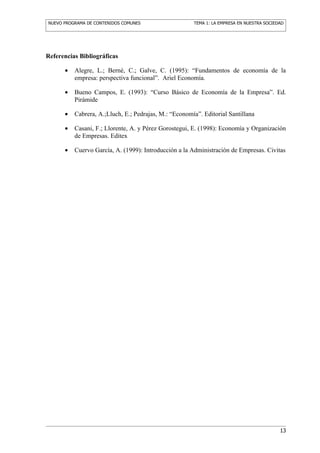 NUEVO PROGRAMA DE CONTENIDOS COMUNES                   TEMA 1: LA EMPRESA EN NUESTRA SOCIEDAD




Referencias Bibliográficas

      •   Alegre, L.; Berné, C.; Galve, C. (1995): “Fundamentos de economía de la
          empresa: perspectiva funcional”. Ariel Economía.

      •   Bueno Campos, E. (1993): “Curso Básico de Economía de la Empresa”. Ed.
          Pirámide

      •   Cabrera, A.;Lluch, E.; Pedrajas, M.: “Economía”. Editorial Santillana

      •   Casani, F.; Llorente, A. y Pérez Gorostegui, E. (1998): Economía y Organización
          de Empresas. Editex

      •   Cuervo García, A. (1999): Introducción a la Administración de Empresas. Civitas




                                                                                           13
 