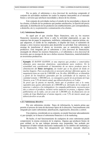 NUEVO PROGRAMA DE CONTENIDOS COMUNES                     TEMA 1: LA EMPRESA EN NUESTRA SOCIEDAD



             Por su parte, el subsistema o área funcional de marketing comprende el
      conjunto de actividades mediante las cuales la empresa intercambia en el mercado
      bienes y servicios que satisfacen necesidades y deseos de los clientes.
              Este conjunto de actividades incluye el estudio de las necesidades y deseos de
      los clientes, el diseño de los productos que puedan satisfacerlos, la fijación del precio
      adecuado, la distribución de los productos (en establecimientos, por correspondencia,
      a domicilio, etc.) y su promoción o comunicación a los clientes.

      1.4.2. Subsistema financiero
             Es aquel por el que circulan flujos financieros, esto es, los recursos
      financieros necesarios para llevar a cabo la actividad empresarial, ya que, las
      empresas han de pagar la maquinaria, mobiliario, ordenadores, materias primas, etc.
      que adquieren, el sueldo de los empleados, el alquiler del local, el suministro de
      energía y otros recursos necesarios para desarrollar su actividad. Este subsistema se
      encarga de transformar el ahorro en inversión, que se materializa en capital
      productivo. Está integrado por el subsistema o área funcional de financiación,
      encargado de obtener los recursos financieros, y el subsistema o área funcional de
      inversión, que se encarga de dar uso a dichos recursos financieros, materializándolos
      en inversiones productivas.

          Ejemplo: El RATON GLOTON, es una empresa que produce y comercializa
          alimentos para mascotas domésticas, especialmente para roedores. En la
          actualidad está considerando el lanzamiento de un nuevo producto para la
          alimentación del Ratus norvegicus, un roedor que se ha puesto de moda en
          muchos hogares. Para su producción es necesario efectuar diferentes gastos. La
          maquinaria tiene un coste de 2.000.000 u.m. De ellas, 600.000.u.m. se obtendrán
          a partir de los beneficios generados por las actividades de la empresa. La
          cantidad restante, 1.900.000 u.m., se conseguirá a partir de un préstamo de Caja
          Navarra, a un 7,5% de interés anual, que deberá devolverse en 5 años.
          Se prevé que la puesta en marcha, hasta que el producto esté a la venta,
          supondrá unos gastos adicionales de 2.000.000 u.m. derivados de la compra de
          materias y salarios a los trabajadores. La campaña publicitaria, necesaria para
          dar a conocer el producto, incluirá varios anuncios en prensa, y algunas cuñas
          publicitarias en la radio, con un coste de 1.200.000 u.m. Se financiará con un
          crédito de Caja Madrid por el mismo importe, a un 7,5% de interés anual, que
          deberá devolver en un año.

      1.4.3. Subsistema directivo
             Por este subsistema circulan flujos de información, la materia prima que
      permite el proceso de toma de decisiones típico de la dirección. Funcionalmente está
      integrado por cuatro subsistemas: planificación, organización, dirección y control.
              Una empresa, considerada en su conjunto, no puede funcionar adecuadamente
      si, por ejemplo, no lo hacen el subsistema financiero o el de marketing.
             De hecho, el mal funcionamiento de cualquiera de estos subsistemas puede
      comprometer la misma existencia de la empresa. Algunas que producen bienes de
      gran calidad, en las que trabajan personas muy preparadas, han acabado por
      desaparecer al haber tomado decisiones inadecuadas en los ámbitos del marketing o
      de la financiación. Otras han desaparecido por haberse marcado objetivos


                                                                                              6
 