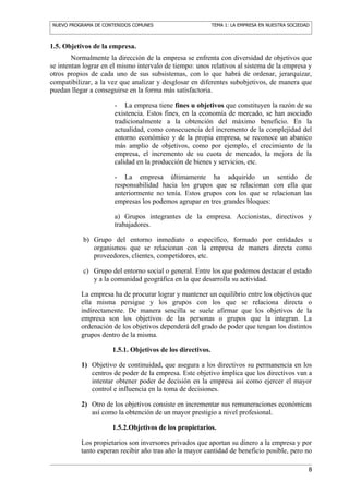 NUEVO PROGRAMA DE CONTENIDOS COMUNES                        TEMA 1: LA EMPRESA EN NUESTRA SOCIEDAD



1.5. Objetivos de la empresa.
        Normalmente la dirección de la empresa se enfrenta con diversidad de objetivos que
se intentan lograr en el mismo intervalo de tiempo: unos relativos al sistema de la empresa y
otros propios de cada uno de sus subsistemas, con lo que habrá de ordenar, jerarquizar,
compatibilizar, a la vez que analizar y desglosar en diferentes subobjetivos, de manera que
puedan llegar a conseguirse en la forma más satisfactoria.

                      - La empresa tiene fines u objetivos que constituyen la razón de su
                      existencia. Estos fines, en la economía de mercado, se han asociado
                      tradicionalmente a la obtención del máximo beneficio. En la
                      actualidad, como consecuencia del incremento de la complejidad del
                      entorno económico y de la propia empresa, se reconoce un abanico
                      más amplio de objetivos, como por ejemplo, el crecimiento de la
                      empresa, el incremento de su cuota de mercado, la mejora de la
                      calidad en la producción de bienes y servicios, etc.

                      - La empresa últimamente ha adquirido un sentido de
                      responsabilidad hacia los grupos que se relacionan con ella que
                      anteriormente no tenía. Estos grupos con los que se relacionan las
                      empresas los podemos agrupar en tres grandes bloques:

                      a) Grupos integrantes de la empresa. Accionistas, directivos y
                      trabajadores.

           b) Grupo del entorno inmediato o específico, formado por entidades u
              organismos que se relacionan con la empresa de manera directa como
              proveedores, clientes, competidores, etc.

           c) Grupo del entorno social o general. Entre los que podemos destacar el estado
              y a la comunidad geográfica en la que desarrolla su actividad.

           La empresa ha de procurar lograr y mantener un equilibrio entre los objetivos que
           ella misma persigue y los grupos con los que se relaciona directa o
           indirectamente. De manera sencilla se suele afirmar que los objetivos de la
           empresa son los objetivos de las personas o grupos que la integran. La
           ordenación de los objetivos dependerá del grado de poder que tengan los distintos
           grupos dentro de la misma.

                      1.5.1. Objetivos de los directivos.

           1) Objetivo de continuidad, que asegura a los directivos su permanencia en los
              centros de poder de la empresa. Este objetivo implica que los directivos van a
              intentar obtener poder de decisión en la empresa así como ejercer el mayor
              control e influencia en la toma de decisiones.

           2) Otro de los objetivos consiste en incrementar sus remuneraciones económicas
              así como la obtención de un mayor prestigio a nivel profesional.

                      1.5.2.Objetivos de los propietarios.

           Los propietarios son inversores privados que aportan su dinero a la empresa y por
           tanto esperan recibir año tras año la mayor cantidad de beneficio posible, pero no

                                                                                                 8
 
