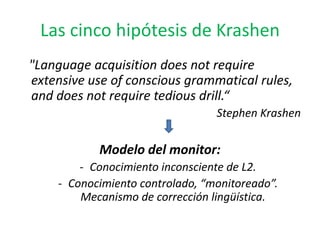 Las cinco hipótesis de Krashen
"Language acquisition does not require
extensive use of conscious grammatical rules,
and does not require tedious drill.“
                                  Stephen Krashen

            Modelo del monitor:
         - Conocimiento inconsciente de L2.
     - Conocimiento controlado, “monitoreado”.
         Mecanismo de corrección lingüística.
 