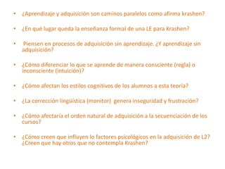 • ¿Aprendizaje y adquisición son caminos paralelos como afirma krashen?

• ¿En qué lugar queda la enseñanza formal de una LE para Krashen?

•   Piensen en procesos de adquisición sin aprendizaje. ¿Y aprendizaje sin
    adquisición?

• ¿Cómo diferenciar lo que se aprende de manera consciente (regla) o
  inconsciente (intuición)?

• ¿Cómo afectan los estilos cognitivos de los alumnos a esta teoría?

• ¿La corrección lingüística (monitor) genera inseguridad y frustración?

• ¿Cómo afectaría el orden natural de adquisición a la secuenciación de los
  cursos?

• ¿Cómo creen que influyen lo factores psicológicos en la adquisición de L2?
  ¿Creen que hay otros que no contempla Krashen?
 