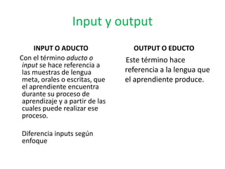 Input y output
     INPUT O ADUCTO                OUTPUT O EDUCTO
Con el término aducto o          Este término hace
 input se hace referencia a
 las muestras de lengua          referencia a la lengua que
 meta, orales o escritas, que    el aprendiente produce.
 el aprendiente encuentra
 durante su proceso de
 aprendizaje y a partir de las
 cuales puede realizar ese
 proceso.

Diferencia inputs según
enfoque
 