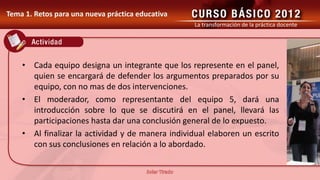 La transformación de la práctica docente




• Cada equipo designa un integrante que los represente en el panel,
  quien se encargará de defender los argumentos preparados por su
  equipo, con no mas de dos intervenciones.
• El moderador, como representante del equipo 5, dará una
  introducción sobre lo que se discutirá en el panel, llevará las
  participaciones hasta dar una conclusión general de lo expuesto.
• Al finalizar la actividad y de manera individual elaboren un escrito
  con sus conclusiones en relación a lo abordado.
 