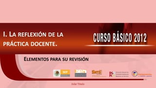 I. LA REFLEXIÓN DE LA
PRÁCTICA DOCENTE.

       ELEMENTOS PARA SU REVISIÓN
 
