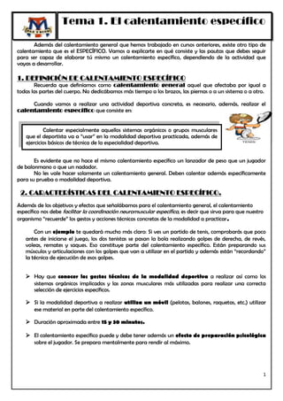 Tema 1. El calentamiento específico

       Además del calentamiento general que hemos trabajado en cursos anteriores, existe otro tipo de
calentamiento que es el ESPECÍFICO. Vamos a explicarte en qué consiste y las pautas que debes seguir
para ser capaz de elaborar tú mismo un calentamiento específico, dependiendo de la actividad que
vayas a desarrollar.

1. DEFINICIÓN DE CALENTAMIENTO ESPECÍFICO
       Recuerda que definíamos como calentamiento general aquel que afectaba por igual a
todas las partes del cuerpo. No dedicábamos más tiempo a los brazos, las piernas o a un sistema o a otro.

     Cuando vamos a realizar una actividad deportiva concreta, es necesario, además, realizar el
calentamiento específico que consiste en:


           Calentar especialmente aquellos sistemas orgánicos o grupos musculares
   que el deportista va a “usar” en la modalidad deportiva practicada, además de
   ejercicios básicos de técnica de la especialidad deportiva.


       Es evidente que no hace el mismo calentamiento específico un lanzador de peso que un jugador
de balonmano o que un nadador.
       No les vale hacer solamente un calentamiento general. Deben calentar además específicamente
para su prueba o modalidad deportiva.

 2. CARACTERÍSTICAS DEL CALENTAMIENTO ESPECÍFICO.
Además de los objetivos y efectos que señalábamos para el calentamiento general, el calentamiento
específico nos debe facilitar la coordinación neuromuscular específica, es decir que sirva para que nuestro
organismo “recuerde” los gestos y acciones técnicas concretas de la modalidad a practicar.

       Con un ejemplo te quedará mucho más claro: Si ves un partido de tenis, comprobarás que poco
   antes de iniciarse el juego, los dos tenistas se pasan la bola realizando golpes de derecha, de revés,
   voleas, remates y saques. Eso constituye parte del calentamiento específico. Están preparando sus
   músculos y articulaciones con los golpes que van a utilizar en el partido y además están “recordando”
   la técnica de ejecución de esos golpes.


    Hay que conocer los gestos técnicos de la modalidad deportiva a realizar así como los
     sistemas orgánicos implicados y las zonas musculares más utilizadas para realizar una correcta
     selección de ejercicios específicos.

    Si la modalidad deportiva a realizar utiliza un móvil (pelotas, balones, raquetas, etc.) utilizar
     ese material en parte del calentamiento específico.

    Duración aproximada entre 15 y 30 minutos.

    El calentamiento específico puede y debe tener además un efecto de preparación psicológica
     sobre el jugador. Se prepara mentalmente para rendir al máximo.




                                                                                                              1
 