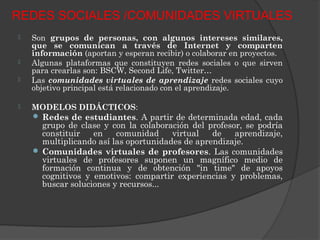 REDES SOCIALES /COMUNIDADES VIRTUALES
   Son grupos de personas, con algunos intereses similares,
    que se comunican a través de Internet y comparten
    información (aportan y esperan recibir) o colaborar en proyectos.
   Algunas plataformas que constituyen redes sociales o que sirven
    para crearlas son: BSCW, Second Life, Twitter…
   Las comunidades virtuales de aprendizaje redes sociales cuyo
    objetivo principal está relacionado con el aprendizaje.

   MODELOS DIDÁCTICOS:
     Redes de estudiantes. A partir de determinada edad, cada
      grupo de clase y con la colaboración del profesor, se podría
      constituir   en    comunidad     virtual   de   aprendizaje,
      multiplicando así las oportunidades de aprendizaje.
     Comunidades virtuales de profesores. Las comunidades
      virtuales de profesores suponen un magnífico medio de
      formación continua y de obtención "in time" de apoyos
      cognitivos y emotivos: compartir experiencias y problemas,
      buscar soluciones y recursos...
 