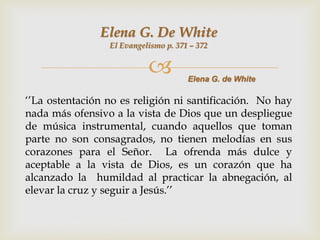 Elena G. De White
                 El Evangelismo p. 371 – 372


                                     Elena G. de White

„‟La ostentación no es religión ni santificación. No hay
nada más ofensivo a la vista de Dios que un despliegue
de música instrumental, cuando aquellos que toman
parte no son consagrados, no tienen melodías en sus
corazones para el Señor. La ofrenda más dulce y
aceptable a la vista de Dios, es un corazón que ha
alcanzado la humildad al practicar la abnegación, al
elevar la cruz y seguir a Jesús.‟‟
 