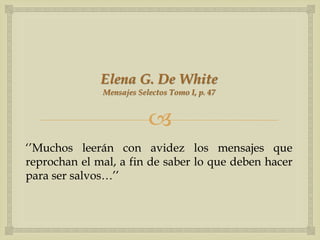 Elena G. De White
              Mensajes Selectos Tomo I, p. 47


                          
„‟Muchos leerán con avidez los mensajes que
reprochan el mal, a fin de saber lo que deben hacer
para ser salvos…‟‟
 