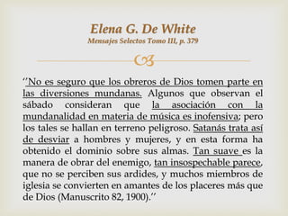 Elena G. De White
               Mensajes Selectos Tomo III, p. 379


                             
„‟No es seguro que los obreros de Dios tomen parte en
las diversiones mundanas. Algunos que observan el
sábado consideran que la asociación con la
mundanalidad en materia de música es inofensiva; pero
los tales se hallan en terreno peligroso. Satanás trata así
de desviar a hombres y mujeres, y en esta forma ha
obtenido el dominio sobre sus almas. Tan suave es la
manera de obrar del enemigo, tan insospechable parece,
que no se perciben sus ardides, y muchos miembros de
iglesia se convierten en amantes de los placeres más que
de Dios (Manuscrito 82, 1900).‟‟
 