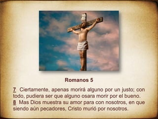 Romanos 5
7 Ciertamente, apenas morirá alguno por un justo; con
todo, pudiera ser que alguno osara morir por el bueno.
8 Mas Dios muestra su amor para con nosotros, en que
siendo aún pecadores, Cristo murió por nosotros.
 