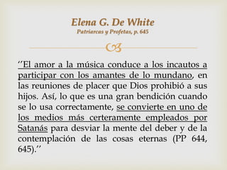 Elena G. De White
              Patriarcas y Profetas, p. 645


                         
„‟El amor a la música conduce a los incautos a
participar con los amantes de lo mundano, en
las reuniones de placer que Dios prohibió a sus
hijos. Así, lo que es una gran bendición cuando
se lo usa correctamente, se convierte en uno de
los medios más certeramente empleados por
Satanás para desviar la mente del deber y de la
contemplación de las cosas eternas (PP 644,
645).‟‟
 