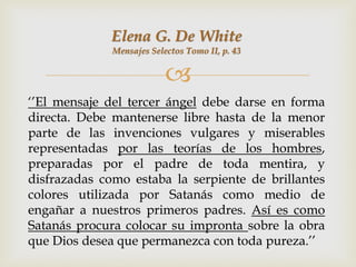 Elena G. De White
              Mensajes Selectos Tomo II, p. 43


                           
„‟El mensaje del tercer ángel debe darse en forma
directa. Debe mantenerse libre hasta de la menor
parte de las invenciones vulgares y miserables
representadas por las teorías de los hombres,
preparadas por el padre de toda mentira, y
disfrazadas como estaba la serpiente de brillantes
colores utilizada por Satanás como medio de
engañar a nuestros primeros padres. Así es como
Satanás procura colocar su impronta sobre la obra
que Dios desea que permanezca con toda pureza.‟‟
 
