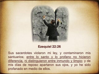 Ezequiel 22:26
Sus sacerdotes violaron mi ley, y contaminaron mis
santuarios; entre lo santo y lo profano no hicieron
diferencia, ni distinguieron entre inmundo y limpio; y de
mis días de reposo apartaron sus ojos, y yo he sido
profanado en medio de ellos.
 