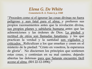 Elena G. De White
               Comentario B. A. Tomo 4, p. 1160

„‟Proceden como si el ignorar las cosas divinas no fuera
peligroso y aun fatal para el alma; y prefieren sus
propios razonamientos antes que la revelación divina,
sus propios planes y sabiduría humana antes que las
admoniciones y las órdenes de Dios. La piedad y
rectitud de otros son llamadas fanatismo, y los que
practican la verdad y la santidad son vigilados y
criticados. Ridiculizan a los que enseñan y creen en el
misterio de la piedad: “Cristo en vosotros, la esperanza
de gloria”. No disciernen los principios que sostienen
estas cosas, y continúan en su mal camino, dejando
abiertas las defensas para que Satanás encuentre fácil
acceso al alma. (RH 22-12-1896).‟‟
 