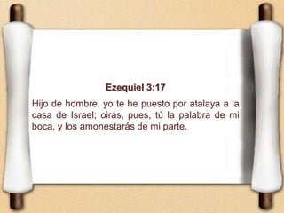Ezequiel 3:17
Hijo de hombre, yo te he puesto por atalaya a la
casa de Israel; oirás, pues, tú la palabra de mi
boca, y los amonestarás de mi parte.
 