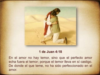 1 de Juan 4:18
En el amor no hay temor, sino que el perfecto amor
echa fuera el temor; porque el temor lleva en sí castigo.
De donde el que teme, no ha sido perfeccionado en el
amor.
 