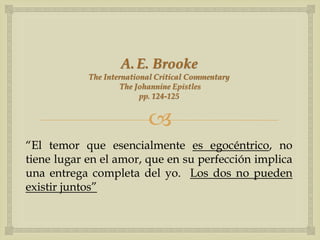 A. E. Brooke
            The International Critical Commentary
                     The Johannine Epistles
                          pp. 124-125


                           
“El temor que esencialmente es egocéntrico, no
tiene lugar en el amor, que en su perfección implica
una entrega completa del yo. Los dos no pueden
existir juntos”
 