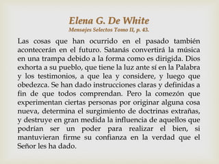 Elena G. De White
                Mensajes Selectos Tomo II, p. 43.

Las cosas que han ocurrido en el pasado también
acontecerán en el futuro. Satanás convertirá la música
en una trampa debido a la forma como es dirigida. Dios
exhorta a su pueblo, que tiene la luz ante sí en la Palabra
y los testimonios, a que lea y considere, y luego que
obedezca. Se han dado instrucciones claras y definidas a
fin de que todos comprendan. Pero la comezón que
experimentan ciertas personas por originar alguna cosa
nueva, determina el surgimiento de doctrinas extrañas,
y destruye en gran medida la influencia de aquellos que
podrían ser un poder para realizar el bien, si
mantuvieran firme su confianza en la verdad que el
Señor les ha dado.
 