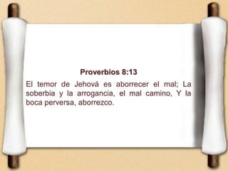 Proverbios 8:13
El temor de Jehová es aborrecer el mal; La
soberbia y la arrogancia, el mal camino, Y la
boca perversa, aborrezco.
 