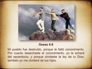 Oseas 4:6
Mi pueblo fue destruido, porque le faltó conocimiento.
Por cuanto desechaste el conocimiento, yo te echaré
del sacerdocio; y porque olvidaste la ley de tu Dios,
también yo me olvidaré de tus hijos.
 