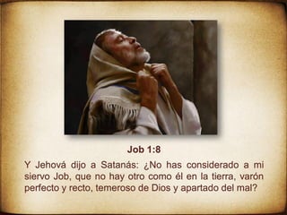 Job 1:8
Y Jehová dijo a Satanás: ¿No has considerado a mi
siervo Job, que no hay otro como él en la tierra, varón
perfecto y recto, temeroso de Dios y apartado del mal?
 