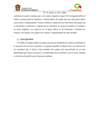 En un grupo no hay reglas
explicitas en cuanto a normas, pero si en cuanto a papeles a seguir. El rol asignado define el
estatus y proporciona las funciones a realizar dentro del grupo para que cada quien aporte
cosas únicas e indispensables. Existen conflictos cuando hay dos roles dentro del grupo que
se interponen o confrontan, o algunos de los miembros no acepta un cambio en el grupo o
no desea adaptarse. Los objetivos en el grupo deben ser de autonomía y libertad con
respecto a los demás, con respeto a los valores y singularidades de cada miembro.


    2. LOS EQUIPOS
    El trabajo en equipo implica un grupo de personas trabajando de manera coordinada en
la ejecución de una tarea o proyecto. El equipo responde al trabajo final y no cada uno de
los miembros que lo forma. Cada miembro del equipo está especializado en un área
determinada que afecta el proyecto; es responsable de un cometido y solo si todos cumplen
su función será posible sacar el proyecto adelante.
 