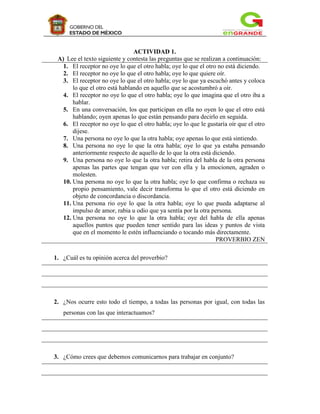 ACTIVIDAD 1.
 A) Lee el texto siguiente y contesta las preguntas que se realizan a continuación:
   1. El receptor no oye lo que el otro habla; oye lo que el otro no está diciendo.
   2. El receptor no oye lo que el otro habla; oye lo que quiere oír.
   3. El receptor no oye lo que el otro habla; oye lo que ya escuchó antes y coloca
       lo que el otro está hablando en aquello que se acostumbró a oír.
   4. El receptor no oye lo que el otro habla; oye lo que imagina que el otro iba a
       hablar.
   5. En una conversación, los que participan en ella no oyen lo que el otro está
       hablando; oyen apenas lo que están pensando para decirlo en seguida.
   6. El receptor no oye lo que el otro habla; oye lo que le gustaría oír que el otro
       dijese.
   7. Una persona no oye lo que la otra habla; oye apenas lo que está sintiendo.
   8. Una persona no oye lo que la otra habla; oye lo que ya estaba pensando
       anteriormente respecto de aquello de lo que la otra está diciendo.
   9. Una persona no oye lo que la otra habla; retira del habla de la otra persona
       apenas las partes que tengan que ver con ella y la emocionen, agraden o
       molesten.
   10. Una persona no oye lo que la otra habla; oye lo que confirma o rechaza su
       propio pensamiento, vale decir transforma lo que el otro está diciendo en
       objeto de concordancia o discordancia.
   11. Una persona rio oye lo que la otra habla; oye lo que pueda adaptarse al
       impulso de amor, rabia u odio que ya sentía por la otra persona.
   12. Una persona no oye lo que la otra habla; oye del habla de ella apenas
       aquellos puntos que pueden tener sentido para las ideas y puntos de vista
       que en el momento le estén influenciando o tocando más directamente.
                                                                 PROVERBIO ZEN

1. ¿Cuál es tu opinión acerca del proverbio?




2. ¿Nos ocurre esto todo el tiempo, a todas las personas por igual, con todas las
   personas con las que interactuamos?




3. ¿Cómo crees que debemos comunicarnos para trabajar en conjunto?
 
