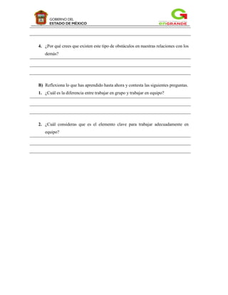 4. ¿Por qué crees que existen este tipo de obstáculos en nuestras relaciones con los
   demás?




B) Reflexiona lo que has aprendido hasta ahora y contesta las siguientes preguntas.
1. ¿Cuál es la diferencia entre trabajar en grupo y trabajar en equipo?




2. ¿Cuál consideras que es el elemento clave para trabajar adecuadamente en
   equipo?
 