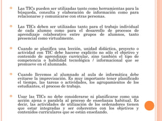    Las TICs pueden ser utilizadas tanto como herramientas para la
    búsqueda, consulta y elaboración de información como para
    relacionarse y comunicarse con otras personas.

   Las TICs deben ser utilizadas tanto para el trabajo individual
    de cada alumno como para el desarrollo de procesos de
    aprendizaje colaborativo entre grupos de alumnos, tanto
    presencial como virtualmente.

   Cuando se planifica una lección, unidad didáctica, proyecto o
    actividad con TIC debe hacerse explícito no sólo el objetivo y
    contenido de aprendizaje curricular, sino también el tipo de
    competencia o habilidad tecnológica / informacional que se
    promueve en el alumnado.

   Cuando llevemos al alumnado al aula de informática debe
    evitarse la improvisación. Es muy importante tener planificado
    el tiempo, las tareas o actividades, los agrupamientos de los
    estudiantes, el proceso de trabajo.

   Usar las TICs no debe considerarse ni planificarse como una
    acción ajena o paralela al proceso de enseñanza habitual. Es
    decir, las actividades de utilización de los ordenadores tienen
    que estar integradas y ser coherentes con los objetivos y
    contenidos curriculares que se están enseñando.
 