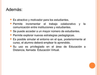 Además:

  Es atractivo y motivador para los estudiantes.
  Permite incrementar el trabajo colaborativo y la
   comunicación entre instituciones y estudiantes.
  Se puede acceder a un mayor número de estudiantes.
  Permite explorar nuevas estrategias pedagógicas.
  Es posible simular el entorno en el que, posteriormente al
   curso, el alumno deberá emplear lo aprendido.
  Su uso es privilegiado en el área de Educación a
   Distancia, llamada Educación Virtual.
 