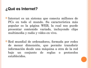 ¿Qué es Internet?

   Internet es un sistema que conecta millones de
    PCs en todo el mundo. Su característica más
    popular es la página WEB, la cual nos puede
    presentar contenido variado, incluyendo clips
    multimedia y radio y vídeo en vivo.

   Red mundial de ordenadores, formada por redes
    de menor dimensión, que permite transferir
    información desde una máquina a otra de la red
    bajo un conjunto de reglas o protocolos
    establecidos.
 