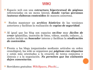 WIKI
   Espacio web con una estructura hipertextual de páginas
    referenciadas en un menu lateral, donde varias personas
    /autoras elaboran contenidos de manera asíncrona.

    Suelen mantener un archivo histórico de las versiones
    anteriores y facilitan la realización de copias de seguridad.

   Al igual que los blog son espacios on-line muy fáciles de
    crear (plantillas, inserción de fotos, vídeos, sonido, enlaces…),
    suelen incluir un buscador interno y facilitan la sindicación
    de contenidos.

   Frente a los blogs (organizados mediante artículos en orden
    cronológico), las wiki se organizan por páginas con etiquetas
    y están más orientadas a la creación de textos conjuntos y
    síntesis y a la negociación. No permiten que los visitantes
    dejen comentarios.

   Servidores gratuitos: WikiSpaces, Pbwiki…
 