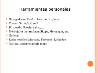 Herramientas personales

   Navegadores: Firefox, Internet Explorer
   Correo: Outlook, Gmail
   Búsqueda: Google, yahoo,…
   Mensajería instantánea: Skype, Messenger, etc.
   Noticias
   Redes sociales: Myspace, Facebook, Linkedyn
   Geolocalizadores: google maps
 
