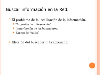 Buscar información en la Red.

    El problema de la localización de la información.
      “Angustia de información”.
      Imperfección de los buscadores.
      Exceso de “ruido”



    Elección del buscador más adecuado.
 