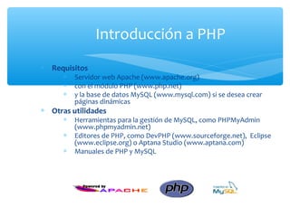 Introducción a PHP
∗ Requisitos
      ∗   Servidor web Apache (www.apache.org)
      ∗   con el módulo PHP (www.php.net)
      ∗   y la base de datos MySQL (www.mysql.com) si se desea crear
          páginas dinámicas
∗ Otras utilidades
      ∗   Herramientas para la gestión de MySQL, como PHPMyAdmin
          (www.phpmyadmin.net)
      ∗   Editores de PHP, como DevPHP (www.sourceforge.net), Eclipse
          (www.eclipse.org) o Aptana Studio (www.aptana.com)
      ∗   Manuales de PHP y MySQL
 