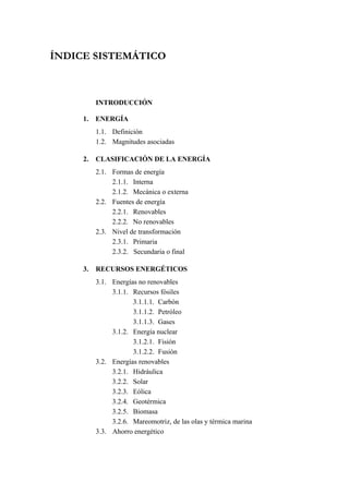 ÍNDICE SISTEMÁTICO



          INTRODUCCIÓN

     1.   ENERGÍA
          1.1. Definición
          1.2. Magnitudes asociadas

     2.   CLASIFICACIÓN DE LA ENERGÍA
          2.1. Formas de energía
               2.1.1. Interna
               2.1.2. Mecánica o externa
          2.2. Fuentes de energía
               2.2.1. Renovables
               2.2.2. No renovables
          2.3. Nivel de transformación
               2.3.1. Primaria
               2.3.2. Secundaria o final

     3.   RECURSOS ENERGÉTICOS
          3.1. Energías no renovables
               3.1.1. Recursos fósiles
                      3.1.1.1. Carbón
                      3.1.1.2. Petróleo
                      3.1.1.3. Gases
               3.1.2. Energía nuclear
                      3.1.2.1. Fisión
                      3.1.2.2. Fusión
          3.2. Energías renovables
               3.2.1. Hidráulica
               3.2.2. Solar
               3.2.3. Eólica
               3.2.4. Geotérmica
               3.2.5. Biomasa
               3.2.6. Mareomotriz, de las olas y térmica marina
          3.3. Ahorro energético
 
