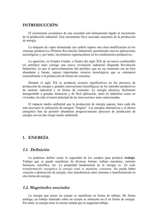 INTRODUCCIÓN
     El crecimiento económico de una sociedad está íntimamente ligado al incremento
de la producción industrial. Este incremento lleva asociado aumentos de la producción
de energía.

     La máquina de vapor alimentada con carbón supuso una clara modificación en los
sistemas productivos (Primera Revolución Industrial), permitiendo nuevas aplicaciones
tecnológicas y, por tanto, incrementos espectaculares en los rendimientos productivos.

    La aparición, en Estados Unidos, a finales del siglo XIX de un nuevo combustible
(el petróleo) trajo consigo una nueva revolución industrial (Segunda Revolución
Industrial), ya que el aprovechamiento del petróleo, que en ese momento era un bien
abundante y barato, supuso importantes avances tecnológicos que se orientaron
esencialmente a la producción de bienes de consumo.

     Durante el siglo XX se producen avances significativos en los procesos de
producción de energía y grandes innovaciones tecnológicas en los métodos productivos
de carácter industrial y en bienes de consumo. La energía eléctrica, fácilmente
transportable a grandes distancias y de fácil aplicación, tanto en industrias como en
viviendas, ha sido el motor principal de las innovaciones antes mencionadas.

    El impacto medio ambiental que la producción de energía supone, hace cada día
más necesario la utilización de energías "limpias". Las energías alternativas y el ahorro
energético han de permitir abandonar progresivamente procesos de producción de
energía con un alto riesgo medio ambiental.




1. ENERGÍA

1.1. Definición
     La podemos definir como la capacidad de los cuerpos para producir trabajo.
Trabajo que se puede manifestar de diversas formas: trabajo mecánico, emisión
luminosa, calorífica, etc. La propiedad fundamental de la energía es: En toda
transformación energética la energía total se mantiene constante. No puede haber
creación o destrucción de energía, sino transferencia entre sistemas o transformación en
otra forma de energía.


1.2. Magnitudes asociadas
    La energía que posee un cuerpo se manifiesta en forma de trabajo. De forma
análoga, un trabajo realizado sobre un cuerpo se almacena en él en forma de energía.
Por tanto, la energía tiene la misma unidad que la magnitud trabajo.
 