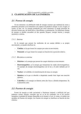 Tabla de magnitudes y unidades asociadas
2. CLASIFICACIÓN DE LA ENERGÍA

2.1. Formas de energía
    Si nos atenemos a la definición dada de energía veremos que multitud de cosas o
elementos presentes en la naturaleza son capaces de producir energía: el sol, el agua, el
viento, el mar, etc. La energía producida por estos elementos se puede presentar de
diversas formas que, de forma breve, describimos a continuación. Las diferentes formas
de energía se pueden encuadrar en dos grandes bloques: energía interna y energía
mecánica o externa.


2.1.1. Interna
   Es la energía que poseen las moléculas de un cuerpo debido a su propio
movimiento y se puede clasificar en:

    –    Cinética: es la que tienen los cuerpos por estar en movimiento.

    –    Potencial: es la que tienen los cuerpos en función de su posición relativa.


2.1.2. Mecánica o externa

    –    Eléctrica: es la energía que poseen las cargas eléctricas en movimiento.

    –    Electromagnética: es la energía que transportan las ondas electromagnéticas.
         Un ejemplo de energía electromagnética son la luz y el calor radiados por el
         sol.

    –    Nuclear: es la debida a la transformación de masa en energía.

    –    Química: es la que se absorbe o desprende cuando tiene lugar una reacción
         química.

    –    Calorífica: es la energía en tránsito entre dos focos a distinta temperatura. Se
         la denomina calor.


2.2. Fuentes de energía
     Fuente de energía es todo yacimiento o fenómeno (natural o artificial) del que
podemos extraer energía, concepto que no se ha de confundir con el de recurso
energético (cantidad de energía disponible en la fuente); el sol, el viento, el carbón son
ejemplos de fuentes de energía. Las fuentes de energía se clasifican en función de dos
criterios:
 