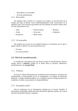 –    Renovables y no renovables.
    –    Nivel de transformación.
2.2.1. Renovables

     Son aquellas cuyos recursos no se agotan en el tiempo, ya que provienen de la
energía que llega al planeta Tierra ininterrumpidamente como consecuencia de la
radiación solar o de la atracción gravitatoria de otros planetas de nuestro sistema solar.
Las más representativas son:

    –   Solar                    –   Térmica marina             –   Biomasa
    –   Eólica                   –   De las olas                –   Hidráulica
    –   Geotérmica               –   Mareo motriz


2.2.2. No renovables

    Son aquellas que existen en una cantidad limitada en la naturaleza, por lo que se
agotan cuando se utilizan. Las más características son:

    –   El uranio.
    –   Los recursos fósiles.


2.3. Nivel de transformación
    La energía que consumimos pasa por diversas etapas de transformación, desde la
energía inicial o primaria tomada de la fuente hasta su posterior elaboración,
transformación y uso (energía final).


2.3.1. Primaria

     Es la que se obtiene directamente de la naturaleza; ha de someterse a un proceso de
transformación y posteriormente ha de ser transportada a los lugares de utilización
(industria, vivienda, alumbrado público, etc.). Ejemplos claros de energía primaria son:
el petróleo, el carbón, el gas natural y la energía hidráulica.


2.3.2. Secundaria o final

     Está en condiciones de ser directamente utilizada por el usuario. Ejemplo: la
electricidad, combustibles sólidos derivados del petróleo (gasolina, gasóleo, etc.), gases
derivados del petróleo (butano y propano).
 