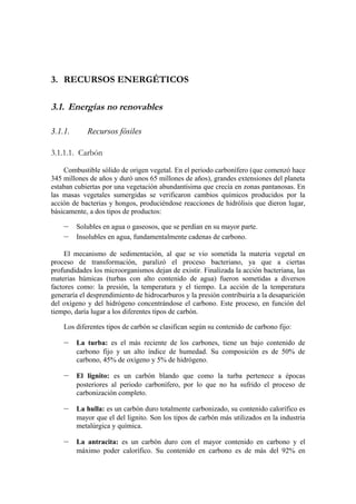 3. RECURSOS ENERGÉTICOS

3.1. Energías no renovables

3.1.1.      Recursos fósiles

3.1.1.1. Carbón

    Combustible sólido de origen vegetal. En el periodo carbonífero (que comenzó hace
345 millones de años y duró unos 65 millones de años), grandes extensiones del planeta
estaban cubiertas por una vegetación abundantísima que crecía en zonas pantanosas. En
las masas vegetales sumergidas se verificaron cambios químicos producidos por la
acción de bacterias y hongos, produciéndose reacciones de hidrólisis que dieron lugar,
básicamente, a dos tipos de productos:

    –    Solubles en agua o gaseosos, que se perdían en su mayor parte.
    –    Insolubles en agua, fundamentalmente cadenas de carbono.

     El mecanismo de sedimentación, al que se vio sometida la materia vegetal en
proceso de transformación, paralizó el proceso bacteriano, ya que a ciertas
profundidades los microorganismos dejan de existir. Finalizada la acción bacteriana, las
materias húmicas (turbas con alto contenido de agua) fueron sometidas a diversos
factores como: la presión, la temperatura y el tiempo. La acción de la temperatura
generaría el desprendimiento de hidrocarburos y la presión contribuiría a la desaparición
del oxígeno y del hidrógeno concentrándose el carbono. Este proceso, en función del
tiempo, daría lugar a los diferentes tipos de carbón.

    Los diferentes tipos de carbón se clasifican según su contenido de carbono fijo:

    –    La turba: es el más reciente de los carbones, tiene un bajo contenido de
         carbono fijo y un alto índice de humedad. Su composición es de 50% de
         carbono, 45% de oxígeno y 5% de hidrógeno.

    –    El lignito: es un carbón blando que como la turba pertenece a épocas
         posteriores al periodo carbonífero, por lo que no ha sufrido el proceso de
         carbonización completo.

    –    La hulla: es un carbón duro totalmente carbonizado, su contenido calorífico es
         mayor que el del lignito. Son los tipos de carbón más utilizados en la industria
         metalúrgica y química.

    –    La antracita: es un carbón duro con el mayor contenido en carbono y el
         máximo poder calorífico. Su contenido en carbono es de más del 92% en
 