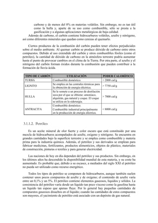 carbono y de menos del 8% en materias volátiles. Sin embargo, no es tan útil
        como la hulla y, aparte de su uso como combustible, sólo se presta a la
        gasificación y a algunas aplicaciones metalúrgicas de baja calidad.
     Además de carbono, el carbón contiene hidrocarburos volátiles, azufre y nitrógeno,
así como diferentes minerales que quedan como cenizas al quemarlo.

     Ciertos productos de la combustión del carbón pueden tener efectos perjudiciales
sobre el medio ambiente. Al quemar carbón se produce dióxido de carbono entre otros
compuestos. Debido al uso extendido del carbón y otros combustibles fósiles (como el
petróleo), la cantidad de dióxido de carbono en la atmósfera terrestre podría aumentar
hasta el punto de provocar cambios en el clima de la Tierra. Por otra parte, el azufre y el
nitrógeno del carbón forman óxidos durante la combustión que pueden contribuir a la
formación de lluvia ácida.

 TIPO DE CARBÓN              UTILIZACIÓN                        PODER CALORÍFICO
 TURBA          Combustible doméstico.                          > 2000 cal/g
                Se emplea en las centrales térmicas para
 LIGNITO                                                        > 7750 cal/g
                la obtención de energía eléctrica.
                Se le somete a un proceso de destilación
                seca por el que se obtiene: amoníaco,
 HULLA                                                          > 7000 cal/g
                alquitrán, gas natural y coque. El coque
                se utiliza en la siderurgia.
                Combustible doméstico.
 ANTRACITA      Combustible industrial principalmente           < 8000 cal/g
                en la producción de energía eléctrica.


3.1.1.2. Petróleo
     Es un aceite mineral de olor fuerte y color oscuro que está constituido por una
mezcla de hidrocarburos acompañados de azufre, oxígeno y nitrógeno. Se encuentra en
grandes cantidades bajo la superficie terrestre y se emplea como combustible y materia
prima para la industria química. Además, el petróleo y sus derivados se emplean para
fabricar medicinas, fertilizantes, productos alimenticios, objetos de plástico, materiales
de construcción, pinturas o textiles y para generar electricidad.

     Las naciones de hoy en día dependen del petróleo y sus productos. Sin embargo, en
los últimos años ha descendido la disponibilidad mundial de esta materia, y su coste ha
aumentado. Es probable que, debido a su escasez, a mediados del siglo XXI el petróleo
no pueda ser utilizado como recurso energético.

    Todos los tipos de petróleo se componen de hidrocarburos, aunque también suelen
contener unos pocos compuestos de azufre y de oxígeno; el contenido de azufre varía
entre un 0,1% y un 5%. El petróleo contiene elementos gaseosos, líquidos y sólidos. La
consistencia del petróleo varía desde un líquido tan poco viscoso como la gasolina hasta
un líquido tan espeso que apenas fluye. Por lo general hay pequeñas cantidades de
compuestos gaseosos disueltos en el líquido; cuando las cantidades de estos compuestos
son mayores, el yacimiento de petróleo está asociado con un depósito de gas natural.
 