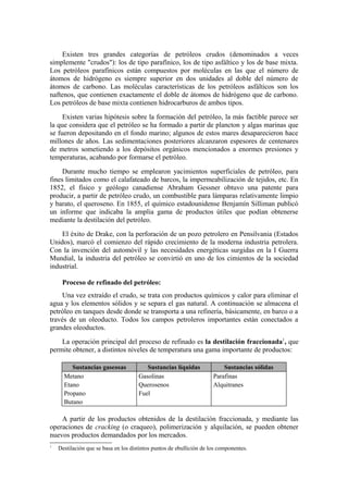 Existen tres grandes categorías de petróleos crudos (denominados a veces
simplemente "crudos"): los de tipo parafínico, los de tipo asfáltico y los de base mixta.
Los petróleos parafínicos están compuestos por moléculas en las que el número de
átomos de hidrógeno es siempre superior en dos unidades al doble del número de
átomos de carbono. Las moléculas características de los petróleos asfálticos son los
naftenos, que contienen exactamente el doble de átomos de hidrógeno que de carbono.
Los petróleos de base mixta contienen hidrocarburos de ambos tipos.

     Existen varias hipótesis sobre la formación del petróleo, la más factible parece ser
la que considera que el petróleo se ha formado a partir de plancton y algas marinas que
se fueron depositando en el fondo marino; algunos de estos mares desaparecieron hace
millones de años. Las sedimentaciones posteriores alcanzaron espesores de centenares
de metros sometiendo a los depósitos orgánicos mencionados a enormes presiones y
temperaturas, acabando por formarse el petróleo.

     Durante mucho tiempo se emplearon yacimientos superficiales de petróleo, para
fines limitados como el calafateado de barcos, la impermeabilización de tejidos, etc. En
1852, el físico y geólogo canadiense Abraham Gessner obtuvo una patente para
producir, a partir de petróleo crudo, un combustible para lámparas relativamente limpio
y barato, el queroseno. En 1855, el químico estadounidense Benjamín Silliman publicó
un informe que indicaba la amplia gama de productos útiles que podían obtenerse
mediante la destilación del petróleo.

    El éxito de Drake, con la perforación de un pozo petrolero en Pensilvania (Estados
Unidos), marcó el comienzo del rápido crecimiento de la moderna industria petrolera.
Con la invención del automóvil y las necesidades energéticas surgidas en la I Guerra
Mundial, la industria del petróleo se convirtió en uno de los cimientos de la sociedad
industrial.

     Proceso de refinado del petróleo:
    Una vez extraído el crudo, se trata con productos químicos y calor para eliminar el
agua y los elementos sólidos y se separa el gas natural. A continuación se almacena el
petróleo en tanques desde donde se transporta a una refinería, básicamente, en barco o a
través de un oleoducto. Todos los campos petroleros importantes están conectados a
grandes oleoductos.

    La operación principal del proceso de refinado es la destilación fraccionada1, que
permite obtener, a distintos niveles de temperatura una gama importante de productos:

         Sustancias gaseosas             Sustancias líquidas              Sustancias sólidas
      Metano                          Gasolinas                       Parafinas
      Etano                           Querosenos                      Alquitranes
      Propano                         Fuel
      Butano

    A partir de los productos obtenidos de la destilación fraccionada, y mediante las
operaciones de cracking (o craqueo), polimerización y alquilación, se pueden obtener
nuevos productos demandados por los mercados.
1
    Destilación que se basa en los distintos puntos de ebullición de los componentes.
 