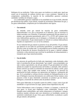 hidrógeno de sus moléculas. Todos estos gases son inodoros en estado puro, igual que
ocurre con el monóxido de carbono (tóxico) que a veces contienen. Además de sus
componentes combustibles, la mayoría de los combustibles gaseosos contienen
cantidades variables de nitrógeno y agua.
     Los combustibles gaseosos empleados en la actualidad son el gas de hulla, obtenido
por destilación del carbón, el gas natural, extraído de yacimientos subterráneos de gas, y
los gases embotellados, compuestos por los hidrocarburos más ligeros.

    –    Gas natural:
         Se entiende como gas natural las mezclas de gases combustibles
         hidrocarburados o no, que se encuentran en el subsuelo y que en ocasiones se
         hallan asociados con el petróleo. El principal constituyente del gas natural es el
         metano, que representa generalmente entre el 75 y el 95% del volumen total,
         otros hidrocarburos gaseosos con el nitrógeno y el dióxido de carbono son los
         otros componentes. El gas natural puede ser húmedo (si contiene hidrocarburos
         líquidos en suspensión) o seco (si no los contiene).
         El uso industrial del gas natural es posterior al uso del petróleo. El gas natural,
         que aparecía en casi todos los yacimientos petrolíferos, se quemaba a la salida
         del pozo como un residuo más. La necesidad de nuevas fuentes energéticas dio
         lugar al desarrollo de técnicas (licuefacción de los gases y tuberías soldadas
         resistentes a altas presiones) que resolvían los problemas de almacenamiento y
         transporte que el gas natural presentaba.

    –    Gas de hulla:
         Los procesos de gasificación de hulla más importantes están destinados sobre
         todo a la producción del gas denominado "gas ciudad", cuyas propiedades son
         más o menos equivalentes a las del gas natural. El gas procedente de la hulla,
         además de cumplir las especificaciones de bombeo y calentado, debe satisfacer
         límites estrictos en cuanto al contenido de monóxido de carbono, azufre, gases
         inertes y agua. Para cumplir estas normas, la mayoría de los procesos de
         gasificación de hulla culminan con operaciones de limpieza y metanación del
         gas. En la actualidad se utilizan diversos métodos de hidrogasificación en los
         que el hidrógeno reacciona directamente con carbón para formar metano; estos
         procesos evitan el paso intermedio consistente en producir gas de síntesis,
         hidrógeno y monóxido de carbono antes de producir metano.
         Otros gases fabricados en el pasado a partir de carbón y coque, como el gas del
         alumbrado o el gas de horno de coque, apenas tienen importancia hoy día.
         Varios hidrocarburos como el propano, el butano y el pentano, o mezclas de
         esos gases, se licuan para emplearlos como combustible. Gracias a los
         llamados gases embotellados, que suelen almacenarse en bombonas o tanques
         metálicos, pueden utilizarse para usos domésticos en localidades carentes de
         suministro centralizado de gas. Estos gases embotellados se producen a partir
         del gas natural y del petróleo.
 